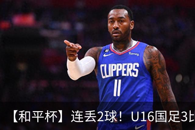 【和平杯】连丢2球！U16国足3比3吉尔吉斯斯坦