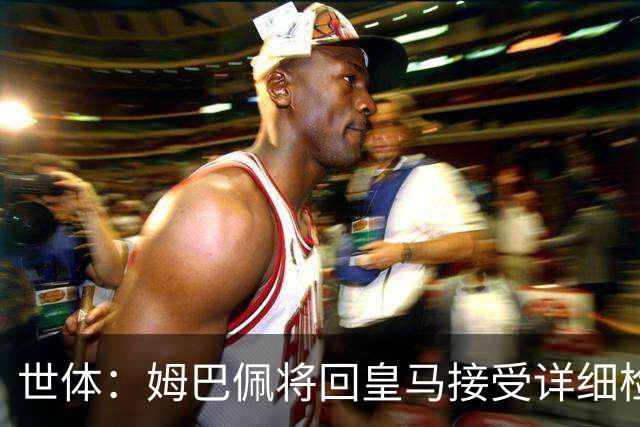 世体：姆巴佩将回皇马接受详细检查，若缺战超28天可获FIFA赔偿