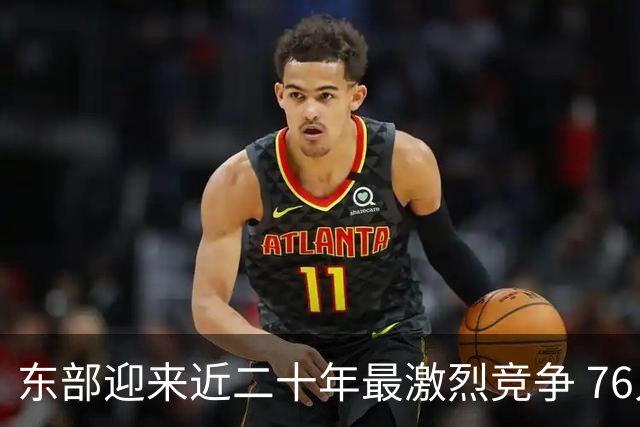 东部迎来近二十年最激烈竞争 76人成为争冠大热但仍有着致命隐患