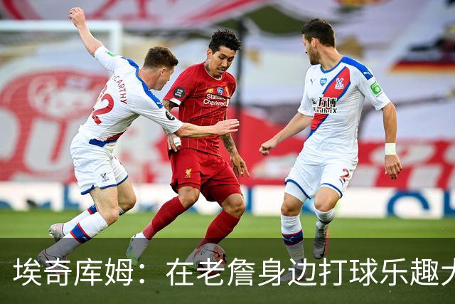 埃奇库姆：在老詹身边打球乐趣大于压力 今天训练我告诉他要换防