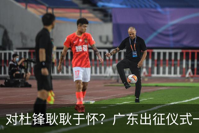 对杜锋耿耿于怀？广东出征仪式一幕，暗示焦泊乔仍对前主帅有不满