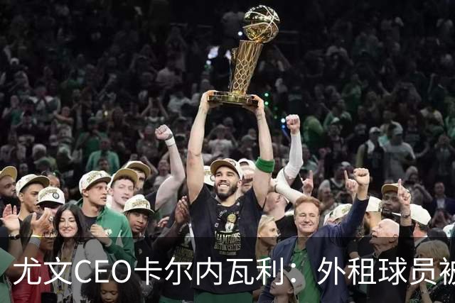 尤文CEO卡尔内瓦利：外租球员被买断能避免出售重要球员