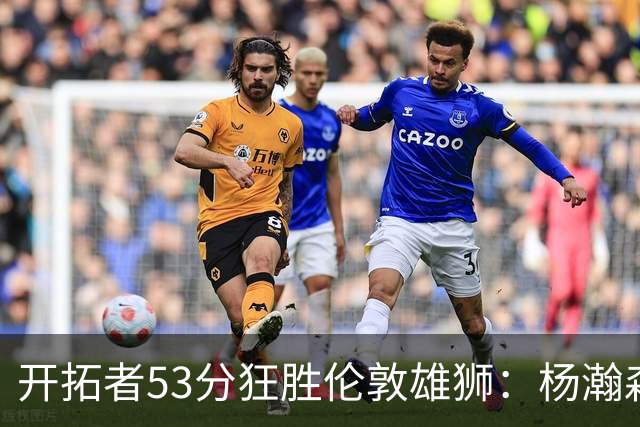 开拓者53分狂胜伦敦雄狮：杨瀚森13+4+4下半场首发 利拉德轮休