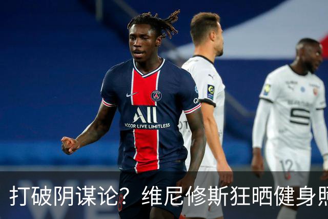 打破阴谋论？维尼修斯狂晒健身照：腹肌清晰可见+背后纹身不变