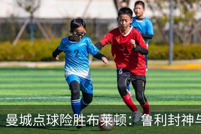 曼城点球险胜布莱顿：鲁利封神与欧冠底蕴