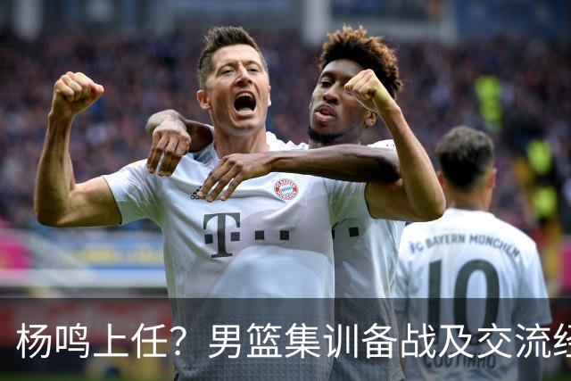 杨鸣上任？男篮集训备战及交流经费出炉！曝郭士强下课已成定局