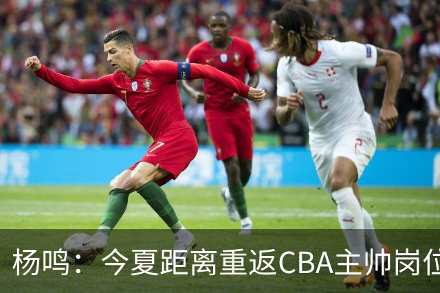 杨鸣：今夏距离重返CBA主帅岗位很近 但有一些选择和不同的看法