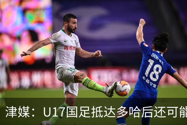 津媒：U17国足抵达多哈后还可能安排热身赛，对手也是本届参赛队