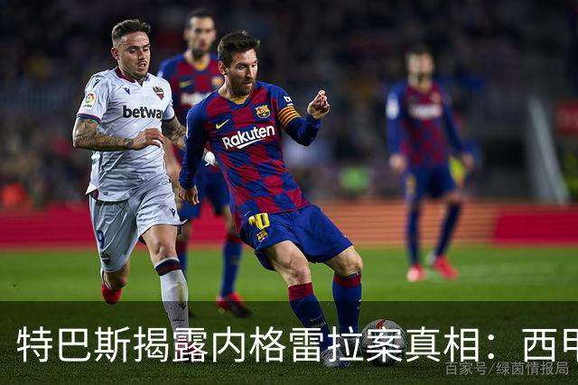 特巴斯揭露内格雷拉案真相：西甲六天内已向欧足联递交文件