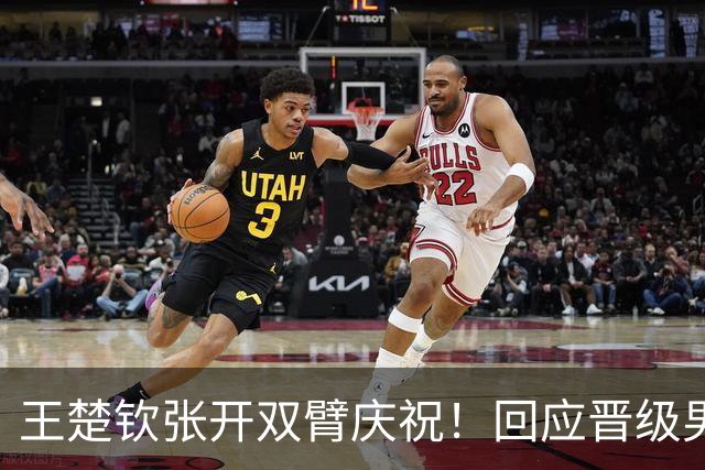 王楚钦张开双臂庆祝！回应晋级男团决赛：我和队友信任彼此 但不依赖