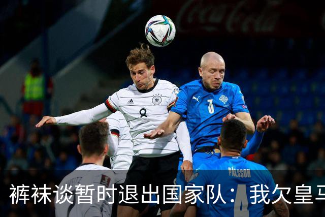 裤袜谈暂时退出国家队：我欠皇马的，因为给我发工资的是皇马