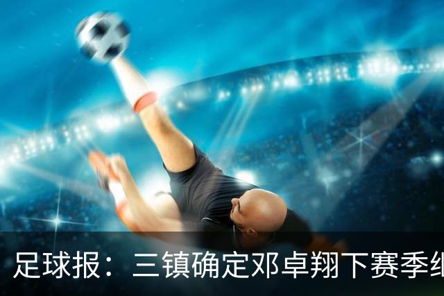 足球报：三镇确定邓卓翔下赛季继续带队，俱乐部不欠薪运营稳定