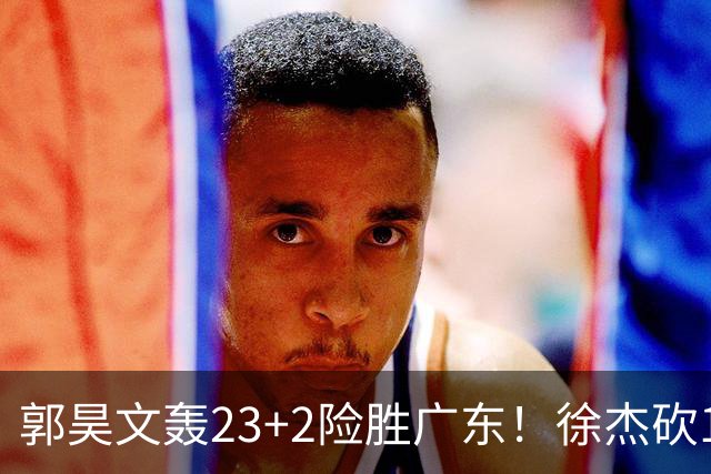 郭昊文轰23+2险胜广东！徐杰砍16分尽力，难耐杜润旺末节化身克莱