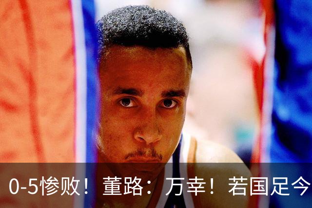 0-5惨败！董路：万幸！若国足今天这么踢日本比分可能0-12到0-15