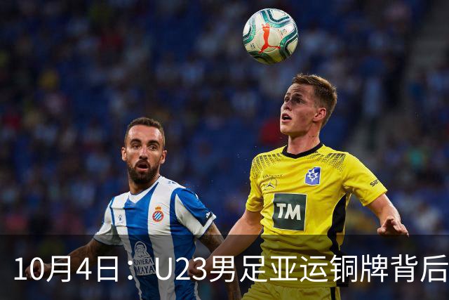 10月4日：U23男足亚运铜牌背后，安东尼奥532防守反击奏效，战术争议与未来前景