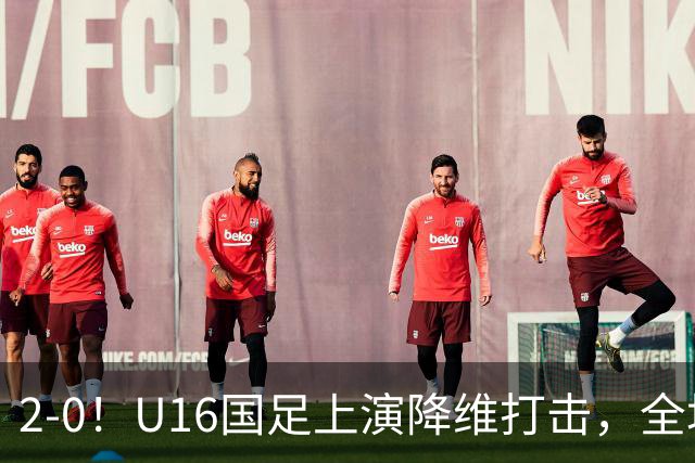 2-0！U16国足上演降维打击，全场碾压轻取卡塔尔队，球迷仍建议换教练