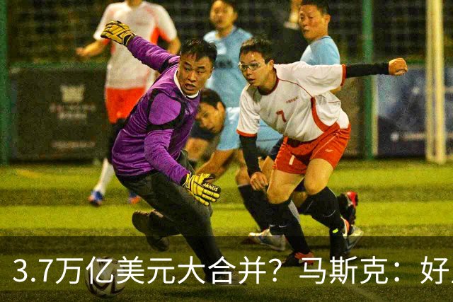 3.7万亿美元大合并？马斯克：好主意