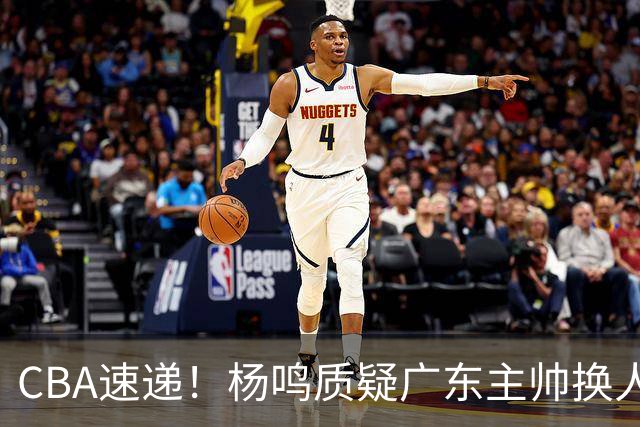 CBA速递！杨鸣质疑广东主帅换人意图，广东大外援全场0出手得0分，新赛季首位下课总经理出炉